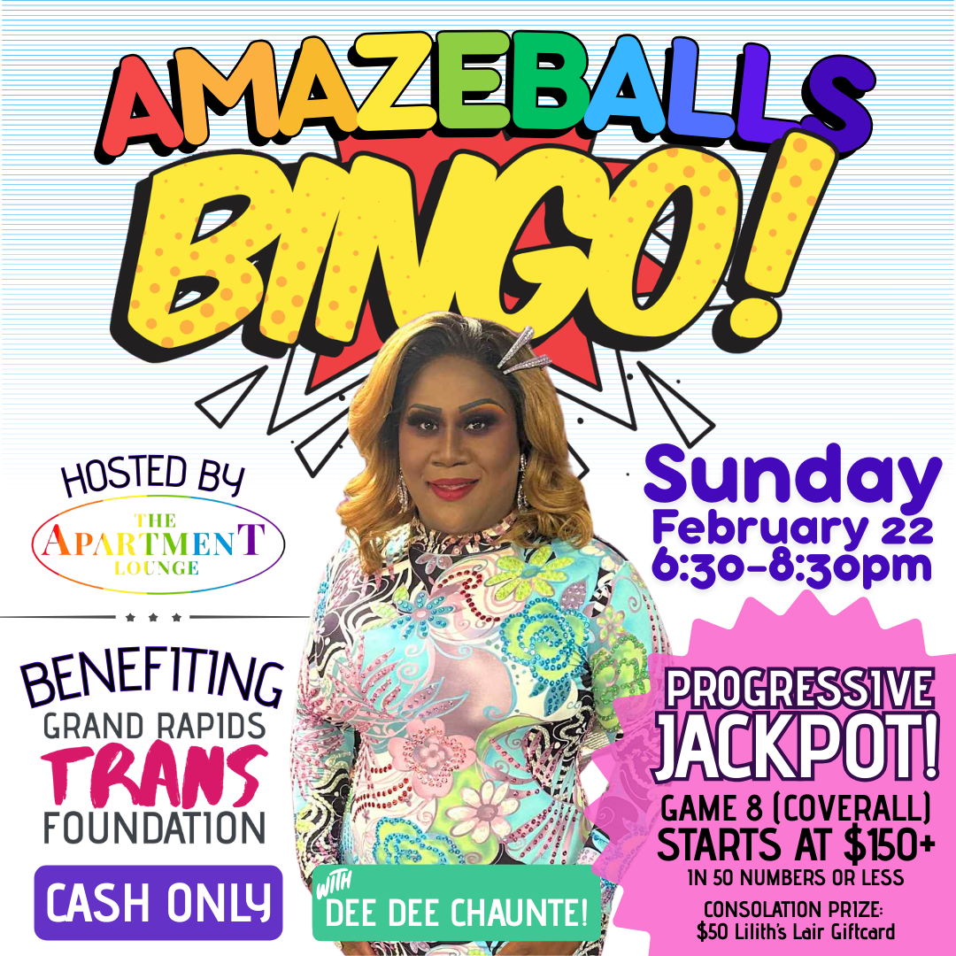 In bold colorful lettering reads "Amazeballs Bingo! Hosted by The Apartment Lounge. Benefiting Grand Rapids Trans Foundation. Cash Only. With Dee Dee Chaunte! Sunday, February 22, 6:30-8:30 PM. Progressive Jackpot for Game 8 (coverall), startsat $150+ in 50 numbers or less, consolation prize is a $50 Lilith's Lair Giftcard."